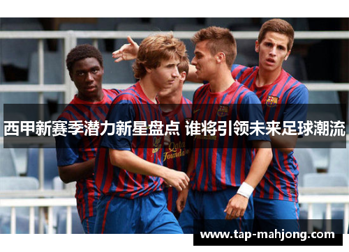 西甲新赛季潜力新星盘点 谁将引领未来足球潮流 西甲新赛季潜力新星盘点 谁将引领未来足球潮流