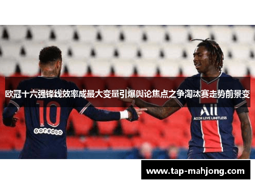 欧冠十六强锋线效率成最大变量引爆舆论焦点之争淘汰赛走势前景变
