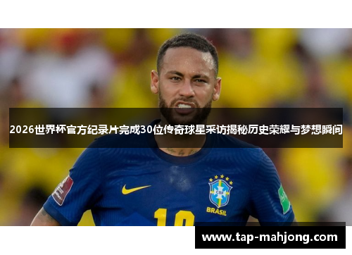 2026世界杯官方纪录片完成30位传奇球星采访揭秘历史荣耀与梦想瞬间