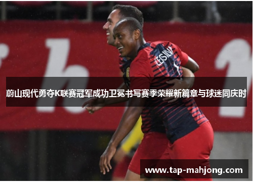 蔚山现代勇夺K联赛冠军成功卫冕书写赛季荣耀新篇章与球迷同庆时